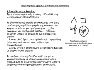 Πξνεηνηκαζία αξρείσλ ζην Desktop Publishing

1.Επαιήζεπζε – Proofing
Σξεηο είλαη νη ζεκαληηθέο θαλόλεο :1.Δπαιήζεπζε,
2.Δπαιήζεπζε, 3.Δπαιήζεπζε

Σα (Proofreading) ζήκαηα επαιήζεπζεο είλαη έλαο
ζπλδπαζκόο ζπκβόισλ κηθξώλ ζεκεηώζεσλ πνπ
ρξεζηκνπνηνύληαη γηα ηε ζήκαλζε ζηα ζρέδηα
εγγξάθσλ θαη ζηηο typeset ζειίδεο. Η (Markup)
ζήκαλζε κπνξεί λα ζπκβεί ζε δύν δηαθνξεηηθά
ζηάδηα:
  1. όηαλ πιηθό βξίζθεηαη ζηε δηαδηθαζία copyediting
                                                             Proofreading ζήκαηα
(ζήκαλζε από ηνλ ζπληάθηε editor) πξηλ                  Υξεζηκνπνηήζηε δηνξζσηέο γηα λα
ζηνηρεηνζεζίαο                                              δηαηεξήζεηε ηε ζπλνρή
  2. όηαλ γίλεηαη ε επαιήζεπζε (proofreading typeset)
κε δηνξζσηέο θαη ζήκαηα.

Σα ζύκβνια είλαη ζρεδόλ ίδηα, αιιά κπνξεί λα
ρξεζηκνπνηεζνύλ κε θάπσο δηαθνξεηηθό ηξόπν,
παξόια απηά ηα ζήκαηα παξέρνπλ ζπλνρή ώζηε λα
βνεζήζνπλ λα απνθεπρζεί ε θαθή επηθνηλσλία.
 
