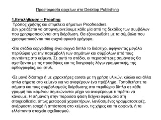 Πξνεηνηκαζία αξρείσλ ζην Desktop Publishing

1.Επαιήζεπζε – Proofing
Σξόπνο ρξήζεο θαη επηκέιεηα ζήκαησλ Proofreaders
Γελ ρξεηάδεηαη λα απνκλεκνλεύνπκε θάζε κία από ηηο δεθάδεο ησλ ζπκβόισλ
πνπ ρξεζηκνπνηνύληαη ζηε δηόξζσζε. Θα εμνηθεησζείηε κε ηα ζύκβνια πνπ
ρξεζηκνπνηνύληαη πην ζπρλά αξθεηά γξήγνξα.

•΢ην ζηάδην copyediting είλαη ζπρλά δηπιό ην δηάζηηρν, αθήλνληαο κεγάια
πεξηζώξηα γηα ηελ παξεκβνιή ησλ ζεκάησλ θαη ζύκβνισλ από ηνπο
ζπληάθηεο ζην θείκελν. ΢ε απηό ην ζηάδην, νη πεξηζζόηεξεο ζεκάλζεηο ζα
ζρεηίδνληαη κε ηηο πξνζζήθεο θαη ηηο δηαγξαθέο ιόγσ γξακκαηηθήο, ηεο
νξζνγξαθίαο, θαη ζηπι.

•΢ε κνλό δηάζηηρν ή κε ραξαθηήξεο carets κε ηε ρξήζε πιηθώλ, θύθινη θαη άιια
απια ζήκαηα ζην θείκελν γηα λα αλαθέξνπλ έλα πξόβιεκα. Σνπνζεηήζηε ηα
ζήκαηα θαη ηνπο ζπκβνιηζκνύο δηόξζσζεο ζην πεξηζώξην δίπια ζε θάζε
γξακκή ηνπ θεηκέλνπ ζεκεηώλνληαη κέρξη λα αλαθέξνπκε ηη πξέπεη λα
θάλνπκε. Η ζήκαλζε ζηελ παξνύζα θάζε δείρλεη ζθάικαηα ζηε
ζηνηρεηνζεζία, όπσο κεηαθνξά ραξαθηήξσλ, ιαλζαζκέλεο γξακκαηνζεηξέο,
αλάξκνζηε εζνρή ή απόζηαζε ζην θείκελν, ηηο ρήξεο θαη ηα νξθαλά, ή ηα
ειιείπνληα ζηνηρεία ζρεδηαζκνύ.
 