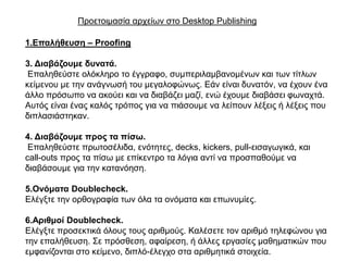 Πξνεηνηκαζία αξρείσλ ζην Desktop Publishing

1.Επαιήζεπζε – Proofing

3. Δηαβάδνπκε δπλαηά.
 Δπαιεζεύζηε νιόθιεξν ην έγγξαθν, ζπκπεξηιακβαλνκέλσλ θαη ησλ ηίηισλ
θείκελνπ κε ηελ αλάγλσζή ηνπ κεγαινθώλσο. Δάλ είλαη δπλαηόλ, λα έρνπλ έλα
άιιν πξόζσπν λα αθνύεη θαη λα δηαβάδεη καδί, ελώ έρνπκε δηαβάζεη θσλαρηά.
Απηόο είλαη έλαο θαιόο ηξόπνο γηα λα πηάζνπκε λα ιείπνπλ ιέμεηο ή ιέμεηο πνπ
δηπιαζηάζηεθαλ.

4. Δηαβάδνπκε πξνο ηα πίζω.
 Δπαιεζεύζηε πξσηνζέιηδα, ελόηεηεο, decks, kickers, pull-εηζαγσγηθά, θαη
call-outs πξνο ηα πίζσ κε επίθεληξν ηα ιόγηα αληί λα πξνζπαζνύκε λα
δηαβάζνπκε γηα ηελ θαηαλόεζε.

5.Ολόκαηα Doublecheck.
Διέγμηε ηελ νξζνγξαθία ησλ όια ηα νλόκαηα θαη επσλπκίεο.

6.Αξηζκνί Doublecheck.
Διέγμηε πξνζεθηηθά όινπο ηνπο αξηζκνύο. Καιέζεηε ηνλ αξηζκό ηειεθώλνπ γηα
ηελ επαιήζεπζε. ΢ε πξόζζεζε, αθαίξεζε, ή άιιεο εξγαζίεο καζεκαηηθώλ πνπ
εκθαλίδνληαη ζην θείκελν, δηπιό-έιεγρν ζηα αξηζκεηηθά ζηνηρεία.
 
