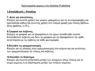 Πξνεηνηκαζία αξρείσλ ζην Desktop Publishing

1.Επαιήζεπζε – Proofing

7. Δείηε γηα αζπλέπεηεο.
Διέγμηε γηα ζπλεπή ρξήζε ησλ κηθξώλ γξακκάησλ γηα ηηο ζπληνκνγξαθίεο θαη
αξθηηθόιεμα θαζώο θαη ζπλεπήο ρξήζε ζηε πιάγηα γξαθή (γηα ηίηινπο βηβιίσλ,
μέλεο θξάζεηο, θ.ιπ.).

8.Γξαθηθά θαη ιεδάληεο.
Διέγμηε ηα γξαθηθά γηα λα εμαζθαιίζεηε όηη έρνπλ ηνπνζεηεζεί ζσζηά.
Δπαιεζεύζηε ιεδάληεο θαη δείηε ηα γξαθηθά γηα λα εμαζθαιίζεηε ηελ νξζή
αληηζηνίρεζε κε ηηο ιεδάληεο ζε θάζε θσηνγξαθία.

9.Κνηηάμηε ηηο γξακκαηνζεηξέο.
Διέγμηε γηα ηηο αιιαγέο ζηελ γξακκαηνζεηξέο ζην θείκελν θαη γηα ζπλέπεηεο
ησλ γξακκαηνζεηξώλ ζε ηίηινπο θαη ιεδάληεο.

10.Κνηηάμηε ην δηάζηεκα.
Διέγμηε γηα ζπλεπή απόζηαζε κεηαμύ ησλ ζηνηρείσλ όπσο ηίηινπο θαη ην
ζώκα θεηκέλνπ ή ηα δηαζηήκαηα κεηαμύ ησλ ζηειώλ θεηκέλνπ.
 