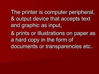 The printer is computer peripheral,
& output device that accepts text
and graphic as input,
& prints or illustrations on paper as
a hard copy in the form of
documents or transparencies etc..

 