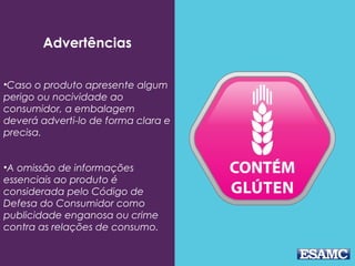 Advertências
•Caso o produto apresente algum
perigo ou nocividade ao
consumidor, a embalagem
deverá adverti-lo de forma clara e
precisa.
•A omissão de informações
essenciais ao produto é
considerada pelo Código de
Defesa do Consumidor como
publicidade enganosa ou crime
contra as relações de consumo.
 