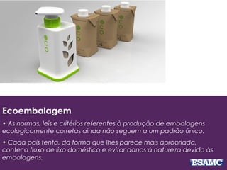 Ecoembalagem
• As normas, leis e critérios referentes à produção de embalagens
ecologicamente corretas ainda não seguem a um padrão único.
• Cada país tenta, da forma que lhes parece mais apropriada,
conter o fluxo de lixo doméstico e evitar danos à natureza devido às
embalagens.
 