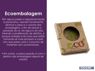 Ecoembalagem
•Em alguns países a regulamentação
é preventiva, visando inicialmente
diminuir o peso e o volume das
embalagens, a fim de reduzir a
poluição do ar, da água e do solo,
freando a proliferação de detritos, e
poupar energia e recursos que estão
tornando-se mais escassos a cada
ano que passa, pois o consumo de
materiais vem aumentando.
• Em outros, a preocupação é com o
destino das embalagens depois de
usadas.
 