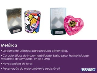 Metálica
• Largamente utilizadas para produtos alimentícios.
• Características de impermeabilidade, baixo peso, hermeticidade,
facilidade de formação, entre outras.
• Novos designs de latas
• Preservação do meio ambiente (reciclável)
 