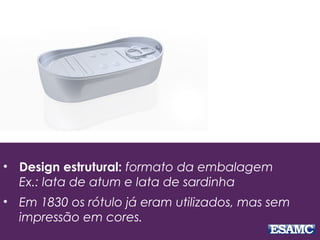 • Design estrutural: formato da embalagem
Ex.: lata de atum e lata de sardinha
• Em 1830 os rótulo já eram utilizados, mas sem
impressão em cores.
 
