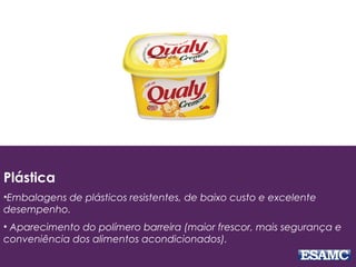 Plástica
•Embalagens de plásticos resistentes, de baixo custo e excelente
desempenho.
• Aparecimento do polímero barreira (maior frescor, mais segurança e
conveniência dos alimentos acondicionados).
 