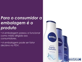 Para o consumidor a
embalagem é o
produto
• A embalagem passou a funcionar
como mídia dirigida aos
consumidores.
• A embalagem pode ser fator
decisivo no PDV.
 