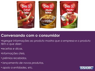 Conversando com o consumidor
•Agregar informações ao produto mostra que a empresa e o produto
têm o que dizer:
•receitas e dicas,
•informações úteis,
• prêmios recebidos,
• lançamento de novos produtos,
• apoio a entidades, etc.
 