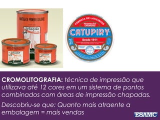 CROMOLITOGRAFIA: técnica de impressão que
utilizava até 12 cores em um sistema de pontos
combinados com áreas de impressão chapadas.
Descobriu-se que: Quanto mais atraente a
embalagem = mais vendas
 