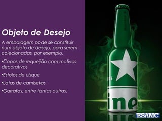 Objeto de Desejo
A embalagem pode se constituir
num objeto de desejo, para serem
colecionadas, por exemplo.
•Copos de requeijão com motivos
decorativos
•Estojos de uísque
•Latas de camisetas
•Garrafas, entre tantas outras.
 