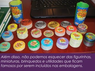 Além disso, não podemos esquecer das figurinhas,
miniaturas, brinquedos e utilidades que ficam
famosos por serem incluídos nas embalagens.
 