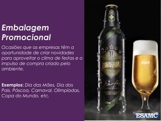 Embalagem
Promocional
Ocasiões que as empresas têm a
oportunidade de criar novidades
para aproveitar o clima de festas e o
impulso de compra criado pelo
ambiente.
Exemplos: Dia das Mães, Dia dos
Pais, Páscoa, Carnaval, Olimpíadas,
Copa do Mundo, etc.
 