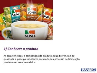 1) Conhecer o produto
As características, a composição do produto, seus diferenciais de
qualidade e principais atributos, incluindo seu processo de fabricação
precisam ser compreendidos.
 