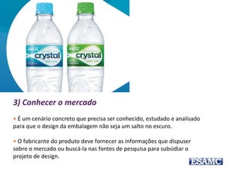 3) Conhecer o mercado
• É um cenário concreto que precisa ser conhecido, estudado e analisado
para que o design da embalagem não seja um salto no escuro.
• O fabricante do produto deve fornecer as informações que dispuser
sobre o mercado ou buscá-la nas fontes de pesquisa para subsidiar o
projeto de design.
 