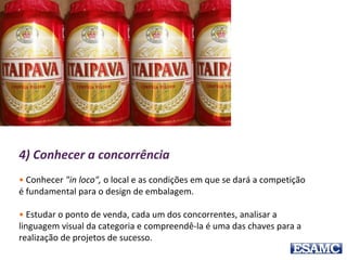 4) Conhecer a concorrência
• Conhecer "in loco", o local e as condições em que se dará a competição
é fundamental para o design de embalagem.
• Estudar o ponto de venda, cada um dos concorrentes, analisar a
linguagem visual da categoria e compreendê-la é uma das chaves para a
realização de projetos de sucesso.
 