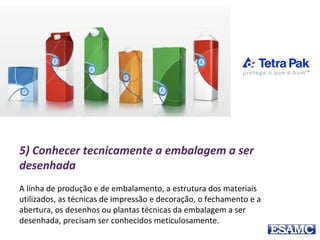 5) Conhecer tecnicamente a embalagem a ser
desenhada
A linha de produção e de embalamento, a estrutura dos materiais
utilizados, as técnicas de impressão e decoração, o fechamento e a
abertura, os desenhos ou plantas técnicas da embalagem a ser
desenhada, precisam ser conhecidos meticulosamente.
 