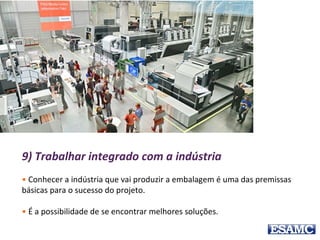 9) Trabalhar integrado com a indústria
• Conhecer a indústria que vai produzir a embalagem é uma das premissas
básicas para o sucesso do projeto.
• É a possibilidade de se encontrar melhores soluções.
 