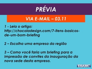 PRÉVIA
VIA E-MAIL – 03.11
1 - Leia o artigo:
http://chocoladesign.com/7-itens-basicos-
de-um-bom-briefing
2 – Escolha uma empresa da região
3 – Como você faria um briefing para a
impressão de convites da inauguração da
nova sede desta empresa.
 