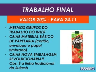 TRABALHO FINAL
VALOR 20% - PARA 24.11
- MESMOS GRUPOS DO
TRABALHO DO INTER
- CRIAR MATERIAL BÁSICO
DE PAPELARIA (cartão,
envelope e papel
timbrado)
- CRIAR NOVA EMBALAGEM
REVOLUCIONÁRIA!!
Obs: É a linha tradicional
da Sufresh
 