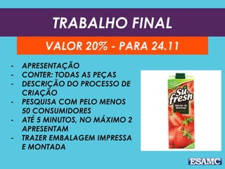 TRABALHO FINAL
VALOR 20% - PARA 24.11
- APRESENTAÇÃO
- CONTER: TODAS AS PEÇAS
- DESCRIÇÃO DO PROCESSO DE
CRIAÇÃO
- PESQUISA COM PELO MENOS
50 CONSUMIDORES
- ATÉ 5 MINUTOS, NO MÁXIMO 2
APRESENTAM
- TRAZER EMBALAGEM IMPRESSA
E MONTADA
 