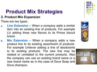 Product Mix Strategies
2. Product Mix Expansion
There are two types:
a. Line Extension – When a company adds a similar
item into an existing line of products. For example
LU adding three new flavors to its Prince biscuit
brand.
b. Mix Extension – When a company adds a new
product line to its existing assortment of products.
For example Unilever adding a line of deodorants
to its existing products. The new line may be
related or unrelated to the current products. Also
the company can use an existing brand name or a
new brand name as in the case of Dove Soap and
Dove shampoo.
 
