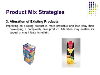 Product Mix Strategies
3. Alteration of Existing Products
Improving an existing product is more profitable and less risky than
developing a completely new product. Alteration may sustain its
appeal or may initiate its rebirth.
 