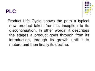 PLC
Product Life Cycle shows the path a typical
new product takes from its inception to its
discontinuation. In other words, it describes
the stages a product goes through from its
introduction, through its growth until it is
mature and then finally its decline.
 