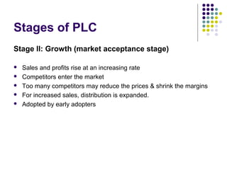 Stages of PLC
Stage II: Growth (market acceptance stage)
 Sales and profits rise at an increasing rate
 Competitors enter the market
 Too many competitors may reduce the prices & shrink the margins
 For increased sales, distribution is expanded.
 Adopted by early adopters
 
