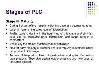 Stages of PLC
Stage III: Maturity
 During first part of the maturity, sales increase at a decreasing rate.
 Later at maturity, the sales level off (stagnation).
 Profits starts o decline in the beginning of this stage and diminish
later due to excessive price competition and large number of
competitors.
 Eventually the market reaches point of saturation.
 Most of early majority customers and late majority customers adopt
the product in this stage.
 To prevent the product, firms offer extensions and try to differentiate
their products. They also design new promotions and new uses of
the same product.
 