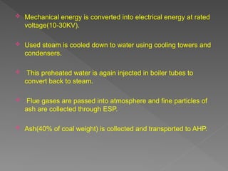  Mechanical energy is converted into electrical energy at rated
voltage(10-30KV).
 Used steam is cooled down to water using cooling towers and
condensers.
 This preheated water is again injected in boiler tubes to
convert back to steam.
 Flue gases are passed into atmosphere and fine particles of
ash are collected through ESP.
 Ash(40% of coal weight) is collected and transported to AHP.
 