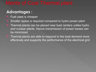 Advantages :
 Fuel used is cheaper
 Smaller space is required compared to hydro power plant
 Thermal plants can be placed near load centers unlike hydro
and nuclear plants. Hence transmission of power losses can
be minimized
 Thermal plants are able to respond to the load demand more
effectively and supports the performance of the electrical grid
 