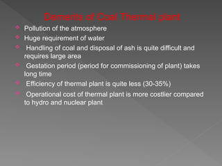 Demerits of Coal Thermal plant
 Pollution of the atmosphere
 Huge requirement of water
 Handling of coal and disposal of ash is quite difficult and
requires large area
 Gestation period (period for commissioning of plant) takes
long time
 Efficiency of thermal plant is quite less (30-35%)
 Operational cost of thermal plant is more costlier compared
to hydro and nuclear plant
 