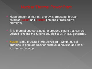 Nuclear Thermal Power Plant
 Huge amount of thermal energy is produced through
Nuclear Fusion and Fission process of radioactive
elements.
 This thermal energy is used to produce steam that can be
utilized to rotate the turbine coupled to 3 PH a.c. generator.
 Fusion is the process in which two light weight nuclei
combine to produce heavier nucleus, a neutron and lot of
exothermic energy.
 