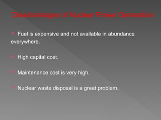 Disadvantages of Nuclear Power Generation
 Fuel is expensive and not available in abundance
everywhere.
 High capital cost.
 Maintenance cost is very high.
 Nuclear waste disposal is a great problem.
 