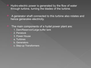  Hydro-electric power is generated by the flow of water
through turbine, turning the blades of the turbine.
 A generator shaft connected to this turbine also rotates and
hence generates electricity.
 The main components of a hydel power plant are:
• 1. Dam/Reservoir/Large buffer tank
• 2. Penstock
• 3. Power House
• a. Turbines
• b. Generators
• c. Step-up Transformers
 