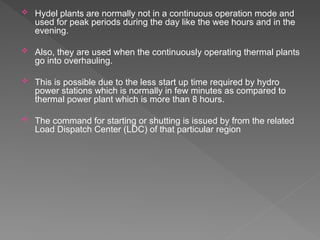  Hydel plants are normally not in a continuous operation mode and
used for peak periods during the day like the wee hours and in the
evening.
 Also, they are used when the continuously operating thermal plants
go into overhauling.
 This is possible due to the less start up time required by hydro
power stations which is normally in few minutes as compared to
thermal power plant which is more than 8 hours.
 The command for starting or shutting is issued by from the related
Load Dispatch Center (LDC) of that particular region
 