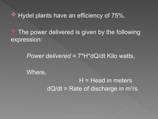 Hydel plants have an efficiency of 75%.
 The power delivered is given by the following
expression:
Power delivered = 7*H*dQ/dt Kilo watts,
Where,
H = Head in meters
dQ/dt = Rate of discharge in m3
/s.
 