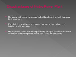 Dams are extremely expensive to build and must be built to a very
high standard.
 People living in villages and towns that are in the valley to be
flooded, must move out.
 Hydro power plants can be impacted by drought. When water is not
available, the hydro power plants can't produce electricity.
Disadvantages of Hydro Power Plant
 