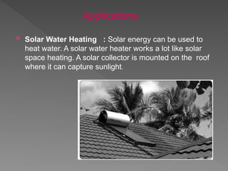  Solar Water Heating : Solar energy can be used to
heat water. A solar water heater works a lot like solar
space heating. A solar collector is mounted on the roof
where it can capture sunlight.
Applications
 
