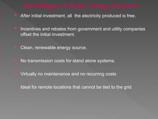  After initial investment, all the electricity produced is free.
 Incentives and rebates from government and utility companies
offset the initial investment.
 Clean, renewable energy source.
 No transmission costs for stand alone systems.
 Virtually no maintenance and no recurring costs
 Ideal for remote locations that cannot be tied to the grid
Advantages of Solar Energy Systems
 