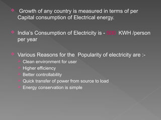  Growth of any country is measured in terms of per
Capital consumption of Electrical energy.
 India’s Consumption of Electricity is - 500 KWH /person
per year
 Various Reasons for the Popularity of electricity are :-
 Clean environment for user
 Higher efficiency
 Better controllability
 Quick transfer of power from source to load
 Energy conservation is simple
 