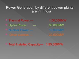 Power Generation by different power plants
are in India
 Thermal Power --- 1,00,000MW
 Hydro Power --- 65,000MW
 Nuclear Power --- 10,000MW
 Other sources --- 20,000MW
 Total Installed Capacity--- 1,95,000MW
 