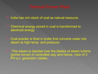 Thermal Power Plant
 India has rich stock of coal as natural resource.
 Chemical energy stored in coal is transformed to
electrical energy.
 Coal powder is fired in boiler that converts water into
steam at high temp. and pressure.
 This steam is injected over the blades of steam turbine
(prime mover) in controlled way and hence, rotor of 3
PH a.c. generator rotates.
 