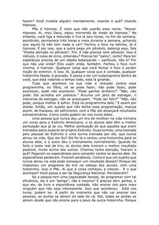 fazem? Você modela alguém mentalmente. Usando o quê? Usando
Hipnose.
PNL é hipnose. É claro que não usarão esse nome. “Nossa!
Hipnose. Ai, meu Deus, estou morrendo de medo de hipnose.” No
entanto, você liga a televisão e fica lá seis horas, no fim de semana,
assistindo, permanece três horas e meia durante a semana, achando
que aquilo lá não tem nada a ver? Fechou o foco na telinha, já é
hipnose. É por isso, que a outra pega um pêndulo, balança aqui, fala
“Presta atenção no pêndulo”, fim. E não precisa nem pêndulo. Isso é
ridículo, é coisa de circo, entendeu? Precisa ter “palco”, certo? Para ter
espetáculo precisa de um objeto balançando – partícula, não é? Por
que não usa onda? Eles usam onda, também. Fechou o foco num
cinema, é hipnose. Qualquer coisa que você fechar o foco e perder
noção do exterior, é isso. Aí, qualquer coisa que é contada, qualquer
historinha falada, é gravada. E passa a ser um subprograma dentro de
você, que está rodando o tempo todo, está lá girando.
Tudo que acontece na sua vida é checado contra esse
programinha, no filtro, vê se pode fazer, não pode fazer, pode
acontecer, pode não acontecer. “Pode ganhar dinheiro?” “Não, não
pode. Ele acredita em pobreza.” Arruma um jeito de estragar, n
maneiras de estragar, não se preocupem. “Pode ser feliz?” “Não, não
pode, porque melhor é sofrer. Está no programinha dele.” E assim por
diante. Então, um sujeito que não tenha essa programação, maciça
assim, do fracasso, do sofrimento, com a PNL ele alcançará resultados
extraordinários. Como vocês podem ler nos livros deles.
Uma pessoa que nunca deu um tiro de revólver na vida ministra
um curso para o Exército Americano, e os alunos dele têm a melhor
pontuação que já se viu. Melhor pontuação do que aqueles que eram
treinados pelos experts do próprio Exército. Duas turmas, uma treinada
pelo pessoal do Exército e uma turma treinada por ele, que nunca
atirou na vida. Que ele fez? Ele foi lá e contou uma historinha para os
alunos dele, e o outro deu o treinamento normalmente. Quando foi
feito o teste real de tiro, os alunos dele tiveram o melhor resultado
possível, muito acima dos outros. Chamou tanta atenção, fizeram o
quê? Pegaram os especialistas para competir contra os alunos dele. Os
especialistas perderam. Ficaram perplexos. Como é que um sujeito que
nunca atirou na vida pode conseguir um resultado desses? Porque ele
implantou um programa de tiro na cabeça dos alunos, com uma
historinha. Isso é PNL. Aí que a coisa começou a crescer. E o que
acontece? Você passa a ser da Segurança Nacional. Perceberam?
Se a pessoa tem uma capacidade dessas, de programar com tal
eficiência, ele é um “perigo”, não é mesmo? É preciso abrir portas, e
que ele, de livre e espontânea vontade, não ensine isto para mais
ninguém que não seja interessante. Isso que aconteceu. Está nos
livros, podem ler. A partir do momento que não vai ensinar tais
pessoas, as portas se abrem do lado de cá. Daí, todas as portas se
abrem desde que não ensine para o povo da outra historinha. Porque
 