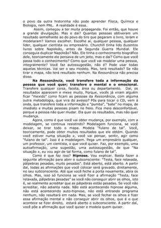 o povo da outra historinha não pode aprender Física, Química e
Biologia, nem PNL. A realidade é essa.
Assim, começou a ter muita propaganda. Foi então, que houve
a grande divulgação. Mas e daí? Quantas pessoas obtiveram um
resultado semelhante ao do povo do tiro que pegaram o livro, leram e
modelaram? Vamos escolher. Escolhe aí, qualquer pessoa, qualquer
líder, qualquer cientista ou empresário. Churchill tinha lido duzentos
livros sobre Napoleão, antes da Segunda Guerra Mundial. Ele
conseguia duplicar Napoleão? Não. Ele tinha o conhecimento biográfico
dele, teoricamente ele pensava de um jeito, mas e daí? Como que você
passa todo o conhecimento? Como que você vai modelar uma pessoa,
integralmente? Você faz autossugestão, não é? Pode usar todas
aquelas técnicas. Vai ser o seu modelo. Mas, terá resultado? Se não
tirar o mapa, não terá resultado nenhum. Na Ressonância não precisa
disso.
Na Ressonância, você transfere toda a informação da
pessoa que você quer; transfere o mental e o emocional.
Transfere qualquer coisa, faceta, área ou departamento. Daí, os
resultados aparecem e mexe muito. Porque, vocês já viram alguém
ficar “mexido” como ficam as pessoas da Ressonância, com alguma
outra metodologia, que vira do avesso? Pôs para tocar o CD, vem à
onda, que transfere toda a informação e “pumba”, “bate” no mapa, de
imediato e muitas pessoas pisam no freio. Fica meio desconfortável,
porque a pessoa não quer mudar. Ela quer os resultados, mas não quer
mudança.
Agora, como é que você vai obter mudança, por exemplo, com a
modelagem, se continua resistindo? Modelagem funciona, se você
deixar, se tirar todo o mapa. Modela “fulano de tal”. Você,
teoricamente, pode obter muitos resultados que ele obtém. Quando
você estiver numa situação x, você vai pensar, sentir, agir como
“fulano de tal”. Isso é a modelagem. Pega um empresário qualquer,
um professor, um cientista, o que você quiser. Faz, por exemplo, uma
autoafirmação, uma sugestão, uma autossugestão, de que “Na
situação x, eu vou agir de tal forma, como fulano de tal”.
Como é que faz isso? Hipnose. Vou explicar. Basta fazer a
seguinte afirmação para abrir o subconsciente: “Testa, face relaxada,
pálpebras pesadas, muito pesadas”. Está aberto, está aberto. A partir
daí, todas as afirmações que você colocar será gravado, diretamente,
no seu subconsciente. Até que você feche a porta novamente, abra os
olhos. Mas, isso só funciona se você fizer a afirmação “Testa, face
relaxada, pálpebras pesadas” se você não conseguir abrir os olhos, isto
é, se realmente acreditar que as pálpebras estão pesadas. Se você não
acreditar, não adianta nada. Não está acontecendo hipnose alguma,
não está acontecendo auto-hipnose, não está entrando programa
nenhum, não resultará em nada. Mas, se você fechar os olhos e fizer
essa afirmação mental e não conseguir abrir os olhos, que é o que
acontece se fizer direito, estará aberto o subconsciente. A partir daí,
você põe a afirmação que você quiser e modela quem quiser.
 