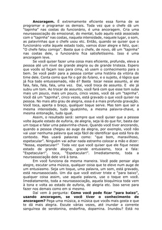 Ancoragem. É extremamente eficiente essa forma de se
programar e programar os demais. Toda vez que o chefe dá um
“tapinha” nas costas do funcionário, é uma ancoragem. Cria uma
neuroassociação do emocional, do mental, tudo aquilo está associado
com o “tapinha” nas costas, naquela intensidade, naquele lugar, o som,
as palavrinhas que o chefe usou etc. Então, quando se quiser que o
funcionário volte àquele estado todo, vamos dizer alegre e feliz, que:
“O chefe falou comigo”. Basta que o chefe, de novo, dê um “tapinha”
nas costas dele, o funcionário fica satisfeitíssimo. Isso é uma
ancoragem leve.
Se você quiser fazer uma coisa mais eficiente, profunda, eleva a
pessoa até um nível de grande alegria ou de grande tristeza. Espero
que vocês só façam isso para cima, só usem o conhecimento para o
bem. Se você pedir para a pessoa contar uma história da vitória do
time dele. Conta como que foi o gol do fulano, e o sujeito, é lógico que
já fica todo entusiasmado, não é? Basta tocar nesse assunto, aí ele
fala, fala, fala, fala, uma vez. Daí, você troca de assunto. E ele já
subiu um tom. Ao trocar de assunto, você fará com que esse tom suba
mais um pouco, mais um pouco, cinco vezes, você dá um “tapinha”.
Você dá um “tapinha”, cinco vezes, está gravado o que você quiser na
pessoa. No mais alto grau de alegria, essa é a mais profunda gravação.
Você toca, aperta o braço, qualquer toque serve. Mas tem que ser a
mesma intensidade, tudo igualzinho, a mesma palavra-chave, a
mesma entonação, tudo igual.
Assim, o resultado será: sempre que você quiser que a pessoa
volte àquele estado de euforia, de alegria, seja lá do que for, basta dar
um toque e falar uma palavrinha-chave. Quando você tiver ancorando,
quando a pessoa chegou ao auge da alegria, por exemplo, você não
vai usar nenhuma palavra que seja fácil de identificar que está fora do
contexto. Mas usará palavras como: “que bom, maravilhoso,
espetacular”. Ninguém vai achar nada estranho colocar a mão e dizer:
“Nossa, espetacular!” Toda vez que você quiser que ele fique nesse
estado de grande alegria, grande entusiasmo, toca e fala:
“Espetacular!”, toca, “Espetacular!”. Imediatamente, toda a
neuroassociação dele virá à tona.
Em você funciona da mesma maneira. Você pode pensar algo
alegre, escutar uma música, qualquer coisa que te eleve num auge de
um entusiasmo. Seja um toque, uma palavra, um som, está gravado,
está neuroassociado. Um dia que você estiver triste e “para baixo”,
qualquer coisa assim, use aquela palavra, use o toque em você.
Imediatamente, toda a neuroassociação, aquela bioquímica toda vem
à tona e volta ao estado de euforia, de alegria etc. Isso serve para
fazer nos demais como em si mesmo.
Daí vem à pergunta: Como você pode ficar “para baixo”,
usando ancoragem, se você tiver o conhecimento de
ancoragem? Pega uma música, a música que vocês mais gosta e que
te dá mais alegria. Escute várias vezes, até inundar a corrente
sanguínea de serotonina, endorfina, dopamina. Inundou? Está no
 