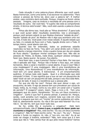 Cada situação é uma palavra-chave diferente que você usará.
Basta memorizar, como uma senha. É só escrever no caderninho: “Para
colocar a pessoa da forma tal, devo usar a palavra tal”. É melhor
anotar, caso contrário dará confusão. Porque, imagina se forem várias
pessoas. Imagine, caso se misture o resultado de uma pessoa com o
resultado de outra. Daí você fala: “O sujeito não está se comportando
direito. A técnica está furada”. Não, você está usando a palavra-chave
errada.
Filhos são ótimo isso. Você põe os “filhos direitinho”. É para tudo
o que você quiser obter resultados excelentes. Use a ancoragem,
porque você sempre estará no que Maslow chamava “estado de pico”.
Aquele “estado de pico” do Maslow não é algo que acontece uma vez
na vida. É todo dia. Você pode viver nesse estado. É aquele estado que
eu falei, é o estado de fluxo com o Todo, ligação direta com o Todo. O
tempo inteiro, canal aberto com ele.
Quando isso for entendido, todos os problemas estarão
resolvidos na face da Terra. “Vou abrir um canal direto com o Todo e
ficar aberto o tempo inteirinho. Vinte e quatro horas por dia em estado
de fluxo aberto.” Qualquer mortal consegue fazer isso. Não são as
pessoas do Tibete, os Budas, nada disso, qualquer pessoa consegue
fazer isso. Basta querer. Se quiser, fica aberto.
Para fazer isso, o que é preciso? Fechar o foco Nele. Por isso que
não é aplicado até hoje. Porque não é fechar o foco aqui, em coisas
terrestres. Abre o canal e mantém o canal aberto. O que é isso? Não é
uma modelagem? É uma modelagem. Não é uma transferência de
informação, uma Ressonância? É uma transferência de informação.
Você tem um canal aberto. É bidirecional. É um emaranhamento
quântico. O tempo todo está ligado. Qual é a informação que está
entrando? A Dele. E isso significa que a sua vai sair um pouquinho de
lado? Você vai sair um pouquinho de lado, porque o seu foco está Nele.
Você sai de lado. E essa é a resistência que a pessoa põe.
Por que ela não faz isso? Porque não quer deixar o ego, um
pouquinho, de lado. O ego da pessoa tem que prevalecer por causa do
mapa. Volta, lá, no mapa. Como eu vou abrir um canal com o “sujeito
do porrete”? É exagero? Leiam, leiam. Pega o livro e lê. Tem uma
passagem que diz assim, literalmente: “Eu sou um Deus ciumento e
vingativo”. Como é que faz? É preciso pensar, é preciso ler. Porque,
senão, você acredita num negócio, constrói toda sua vida em cima
daquilo e esquece que tem um “monte” de outros subtextos em volta.
Está lá, abertamente escrito. Ou não é Ele que está falando? Ou é ou
não é. Se não for, tem que rever tudo isso.
Se for, então Ele é ciumento e vingativo? Está bem
antropomorfizado, não é? Como é que, o sujeito do Amor pode ser
ciumento e vingativo? Mas, está escrito: “Eu sou um Deus ciumento
e vingativo”. Não foi? Está escrito como: “Eu sou”, “Eu sou”. Porque
precisa ir fundo no negócio. Ai, não, é “ora sim, ora não”. Eu já sei
onde vai chegar à história, entendeu? “Não, tem coisa que é e tem
coisa que não é.” Nós vamos ficar de que jeito nessa história? Vamos
 