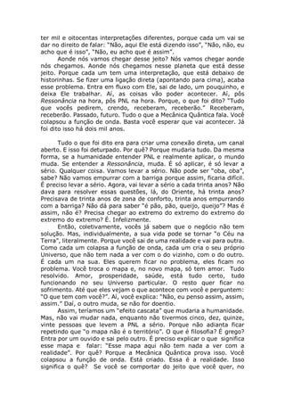 ter mil e oitocentas interpretações diferentes, porque cada um vai se
dar no direito de falar: “Não, aqui Ele está dizendo isso”, “Não, não, eu
acho que é isso”, “Não, eu acho que é assim”.
Aonde nós vamos chegar desse jeito? Nós vamos chegar aonde
nós chegamos. Aonde nós chegamos nesse planeta que está desse
jeito. Porque cada um tem uma interpretação, que está debaixo de
historinhas. Se fizer uma ligação direta (apontando para cima), acaba
esse problema. Entra em fluxo com Ele, sai de lado, um pouquinho, e
deixa Ele trabalhar. Aí, as coisas vão poder acontecer. Aí, pôs
Ressonância na hora, pôs PNL na hora. Porque, o que foi dito? “Tudo
que vocês pedirem, crendo, receberam, receberão.” Receberam,
receberão. Passado, futuro. Tudo o que a Mecânica Quântica fala. Você
colapsou a função de onda. Basta você esperar que vai acontecer. Já
foi dito isso há dois mil anos.
Tudo o que foi dito era para criar uma conexão direta, um canal
aberto. E isso foi deturpado. Por quê? Porque mudaria tudo. Da mesma
forma, se a humanidade entender PNL e realmente aplicar, o mundo
muda. Se entender a Ressonância, muda. É só aplicar, é só levar a
sério. Qualquer coisa. Vamos levar a sério. Não pode ser “oba, oba”,
sabe? Não vamos empurrar com a barriga porque assim, ficaria difícil.
É preciso levar a sério. Agora, vai levar a sério a cada trinta anos? Não
dava para resolver essas questões, lá, do Oriente, há trinta anos?
Precisava de trinta anos de zona de conforto, trinta anos empurrando
com a barriga? Não dá para saber “é pão, pão, queijo, queijo”? Mas é
assim, não é? Precisa chegar ao extremo do extremo do extremo do
extremo do extremo? É. Infelizmente.
Então, coletivamente, vocês já sabem que o negócio não tem
solução. Mas, individualmente, a sua vida pode se tornar “o Céu na
Terra”, literalmente. Porque você sai de uma realidade e vai para outra.
Como cada um colapsa a função de onda, cada um cria o seu próprio
Universo, que não tem nada a ver com o do vizinho, com o do outro.
É cada um na sua. Eles querem ficar no problema, eles ficam no
problema. Você troca o mapa e, no novo mapa, só tem amor. Tudo
resolvido. Amor, prosperidade, saúde, está tudo certo, tudo
funcionando no seu Universo particular. O resto quer ficar no
sofrimento. Até que eles vejam o que acontece com você e perguntem:
“O que tem com você?”. Aí, você explica: “Não, eu penso assim, assim,
assim.” Daí, o outro muda, se não for doentio.
Assim, teríamos um “efeito cascata” que mudaria a humanidade.
Mas, não vai mudar nada, enquanto não tivermos cinco, dez, quinze,
vinte pessoas que levem a PNL a sério. Porque não adianta ficar
repetindo que “o mapa não é o território”. O que é filosofia? É grego?
Entra por um ouvido e sai pelo outro. É preciso explicar o que significa
esse mapa e falar: “Esse mapa aqui não tem nada a ver com a
realidade”. Por quê? Porque a Mecânica Quântica prova isso. Você
colapsou a função de onda. Está criado. Essa é a realidade. Isso
significa o quê? Se você se comportar do jeito que você quer, no
 