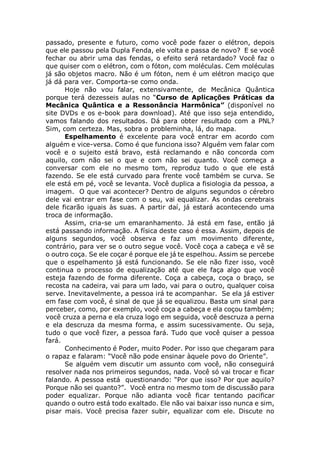 passado, presente e futuro, como você pode fazer o elétron, depois
que ele passou pela Dupla Fenda, ele volta e passa de novo? E se você
fechar ou abrir uma das fendas, o efeito será retardado? Você faz o
que quiser com o elétron, com o fóton, com moléculas. Cem moléculas
já são objetos macro. Não é um fóton, nem é um elétron maciço que
já dá para ver. Comporta-se como onda.
Hoje não vou falar, extensivamente, de Mecânica Quântica
porque terá dezesseis aulas no “Curso de Aplicações Práticas da
Mecânica Quântica e a Ressonância Harmônica” (disponível no
site DVDs e os e-book para download). Até que isso seja entendido,
vamos falando dos resultados. Dá para obter resultado com a PNL?
Sim, com certeza. Mas, sobra o probleminha, lá, do mapa.
Espelhamento é excelente para você entrar em acordo com
alguém e vice-versa. Como é que funciona isso? Alguém vem falar com
você e o sujeito está bravo, está reclamando e não concorda com
aquilo, com não sei o que e com não sei quanto. Você começa a
conversar com ele no mesmo tom, reproduz tudo o que ele está
fazendo. Se ele está curvado para frente você também se curva. Se
ele está em pé, você se levanta. Você duplica a fisiologia da pessoa, a
imagem. O que vai acontecer? Dentro de alguns segundos o cérebro
dele vai entrar em fase com o seu, vai equalizar. As ondas cerebrais
dele ficarão iguais às suas. A partir daí, já estará acontecendo uma
troca de informação.
Assim, cria-se um emaranhamento. Já está em fase, então já
está passando informação. A física deste caso é essa. Assim, depois de
alguns segundos, você observa e faz um movimento diferente,
contrário, para ver se o outro segue você. Você coça a cabeça e vê se
o outro coça. Se ele coçar é porque ele já te espelhou. Assim se percebe
que o espelhamento já está funcionando. Se ele não fizer isso, você
continua o processo de equalização até que ele faça algo que você
esteja fazendo de forma diferente. Coça a cabeça, coça o braço, se
recosta na cadeira, vai para um lado, vai para o outro, qualquer coisa
serve. Inevitavelmente, a pessoa irá te acompanhar. Se ela já estiver
em fase com você, é sinal de que já se equalizou. Basta um sinal para
perceber, como, por exemplo, você coça a cabeça e ela coçou também;
você cruza a perna e ela cruza logo em seguida, você descruza a perna
e ela descruza da mesma forma, e assim sucessivamente. Ou seja,
tudo o que você fizer, a pessoa fará. Tudo que você quiser a pessoa
fará.
Conhecimento é Poder, muito Poder. Por isso que chegaram para
o rapaz e falaram: “Você não pode ensinar àquele povo do Oriente”.
Se alguém vem discutir um assunto com você, não conseguirá
resolver nada nos primeiros segundos, nada. Você só vai trocar e ficar
falando. A pessoa está questionando: “Por que isso? Por que aquilo?
Porque não sei quanto?”. Você entra no mesmo tom de discussão para
poder equalizar. Porque não adianta você ficar tentando pacificar
quando o outro está todo exaltado. Ele não vai baixar isso nunca e sim,
pisar mais. Você precisa fazer subir, equalizar com ele. Discute no
 